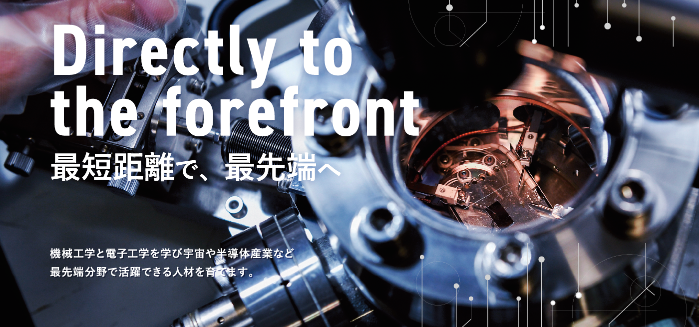 Directly to the forefront 最短距離で、最先端へ　機械工学と電子工学を学び宇宙や半導体産業など最先端分野で活躍できる人材を育てます。