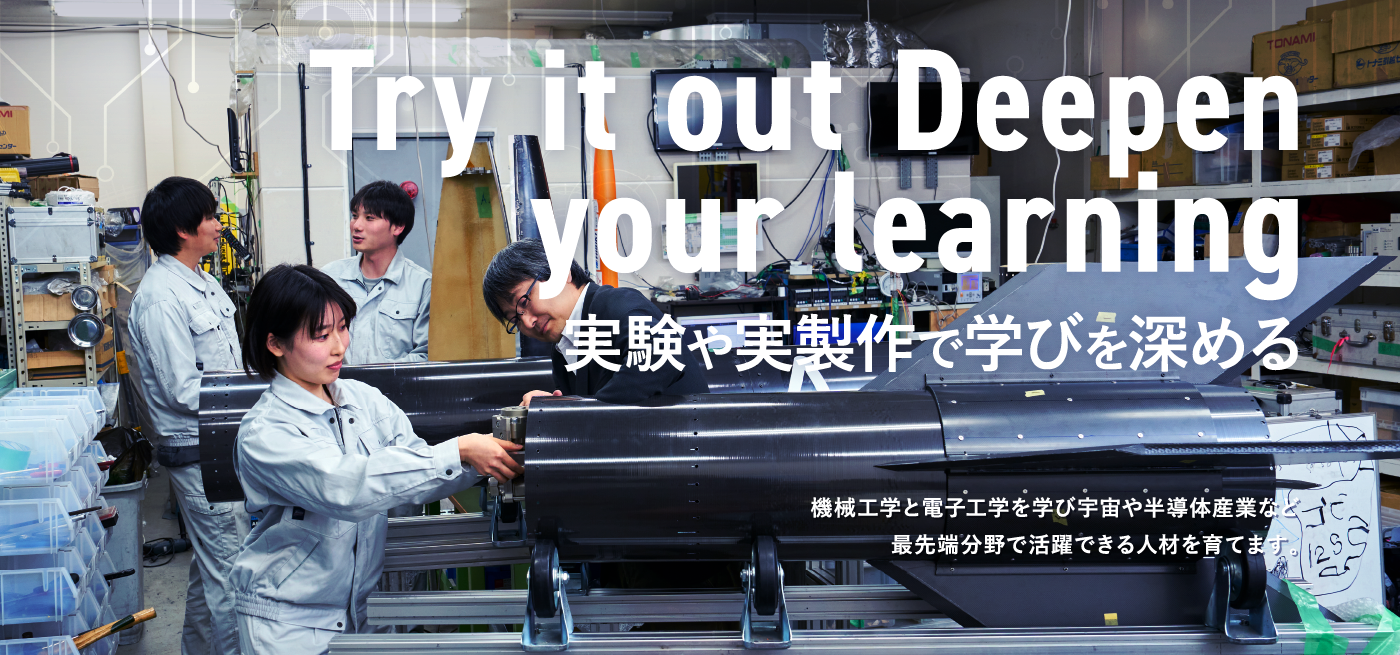 Try it out Deepen your learning 実験や実製作で学びを深める　機械工学と電子工学を学び宇宙や半導体産業など最先端分野で活躍できる人材を育てます。