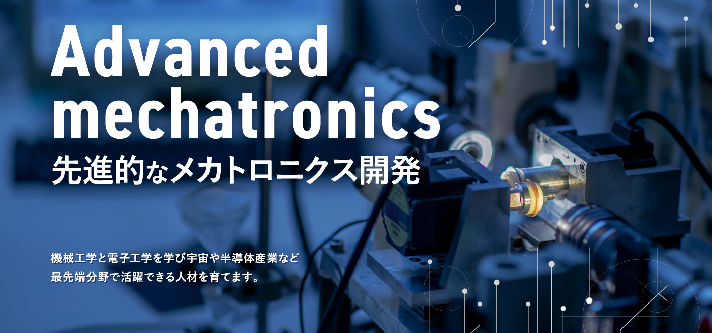 Advanced mechatronics 先進的なメカトロニクス開発　機械工学と電子工学を学び宇宙や半導体産業など最先端分野で活躍できる人材を育てます。